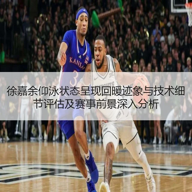 徐嘉余仰泳状态呈现回暖迹象与技术细节评估及赛事前景深入分析